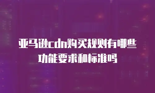 亚马逊cdn购买规则有哪些功能要求和标准吗