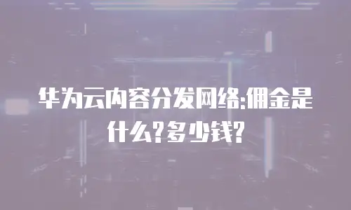 华为云内容分发网络:佣金是什么?多少钱?