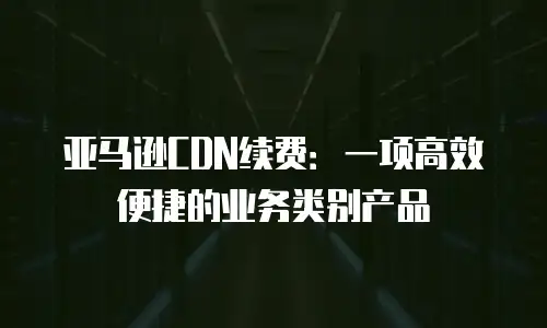 亚马逊CDN续费：一项高效便捷的业务类别产品