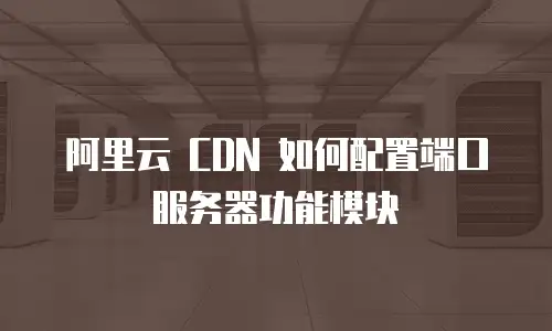 阿里云 CDN 如何配置端口服务器功能模块