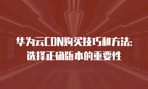 华为云CDN购买技巧和方法：选择正确版本的重要性