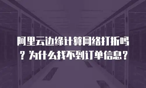 阿里云边缘计算网络打折吗？为什么找不到订单信息？