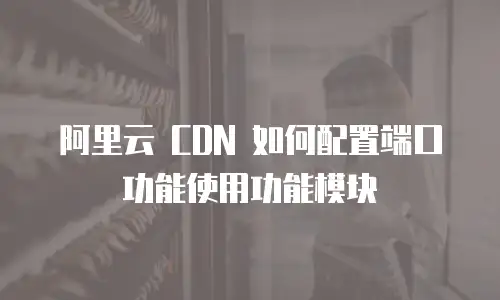 阿里云 CDN 如何配置端口功能使用功能模块