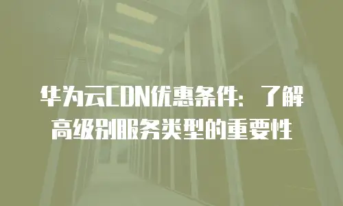 华为云CDN优惠条件：了解高级别服务类型的重要性
