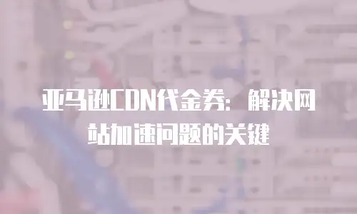 亚马逊CDN代金券：解决网站加速问题的关键