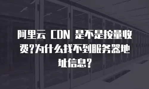 阿里云 CDN 是不是按量收费?为什么找不到服务器地址信息?