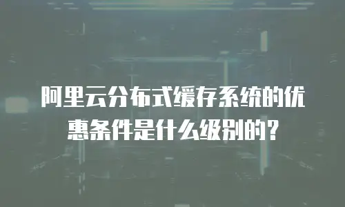 阿里云分布式缓存系统的优惠条件是什么级别的？