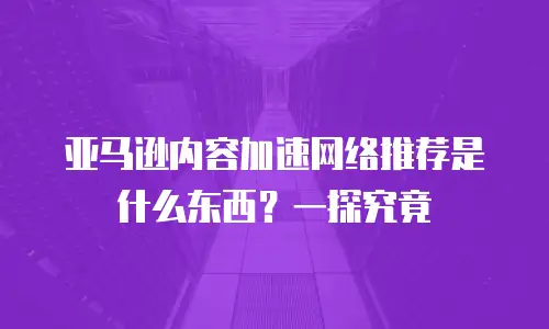 亚马逊内容加速网络推荐是什么东西？一探究竟