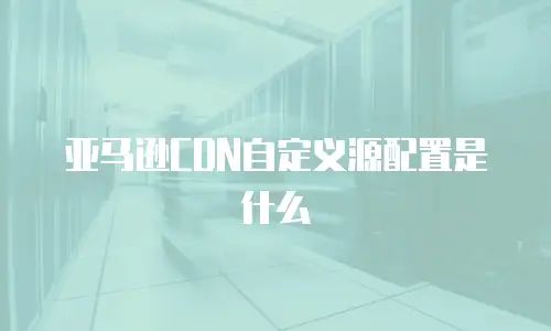 亚马逊CDN自定义源配置是什么