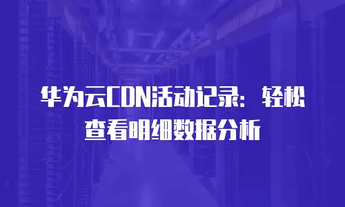 华为云CDN活动记录：轻松查看明细数据分析