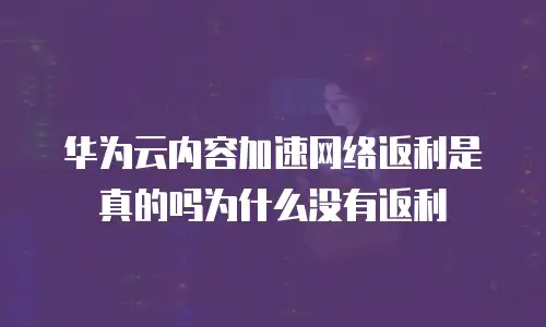 华为云内容加速网络返利是真的吗为什么没有返利