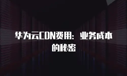 华为云CDN费用：业务成本的秘密
