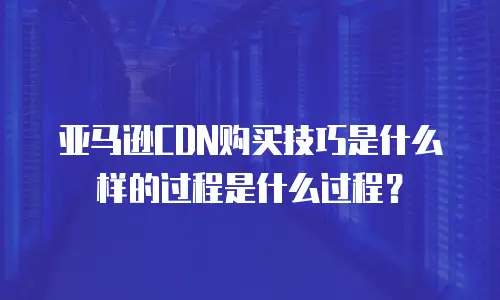 亚马逊CDN购买技巧是什么样的过程是什么过程？