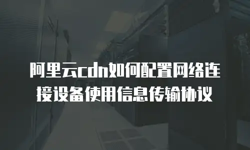 阿里云cdn如何配置网络连接设备使用信息传输协议
