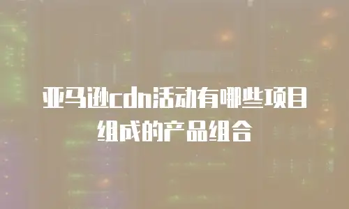亚马逊cdn活动有哪些项目组成的产品组合