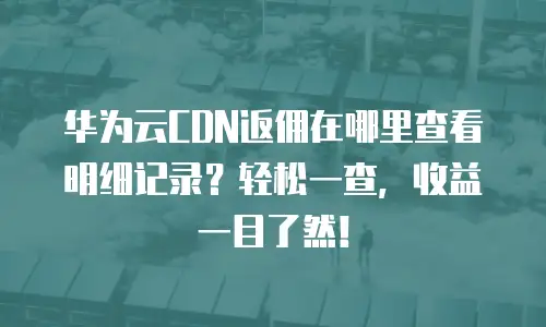 华为云CDN返佣在哪里查看明细记录？轻松一查，收益一目了然！
