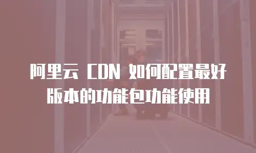 阿里云 CDN 如何配置最好版本的功能包功能使用