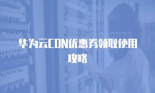 华为云CDN优惠券领取使用攻略