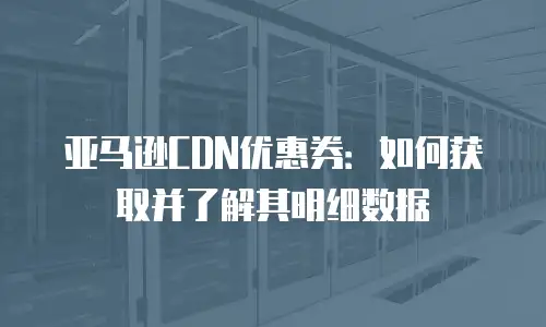 亚马逊CDN优惠券：如何获取并了解其明细数据