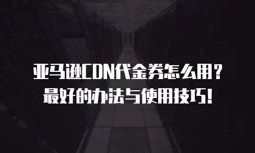 亚马逊CDN代金券怎么用？最好的办法与使用技巧！