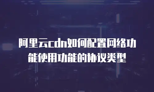 阿里云cdn如何配置网络功能使用功能的协议类型