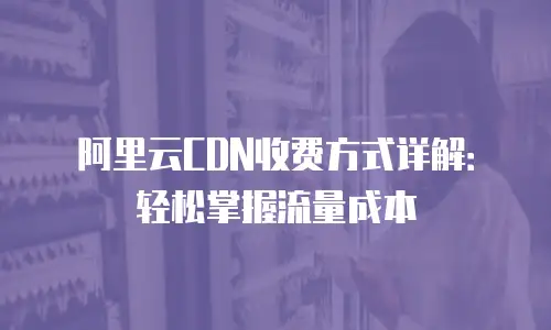 阿里云CDN收费方式详解：轻松掌握流量成本