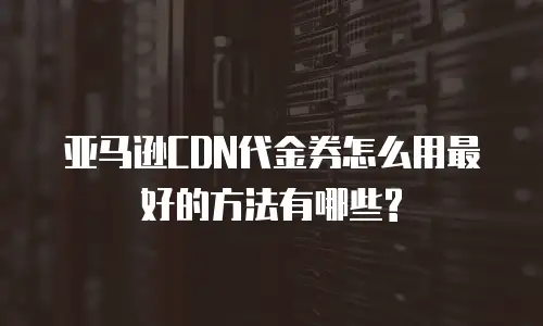 亚马逊CDN代金券怎么用最好的方法有哪些?