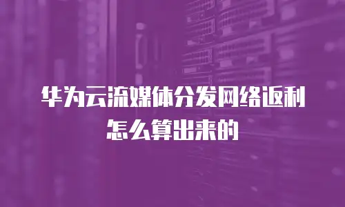 华为云流媒体分发网络返利怎么算出来的