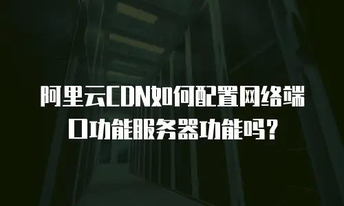 阿里云CDN如何配置网络端口功能服务器功能吗？