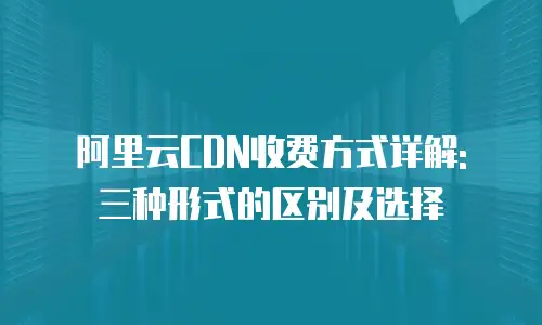 阿里云CDN收费方式详解: 三种形式的区别及选择
