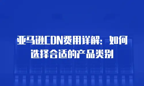 亚马逊CDN费用详解：如何选择合适的产品类别