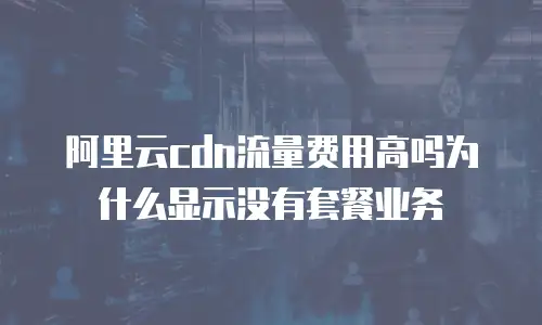 阿里云cdn流量费用高吗为什么显示没有套餐业务