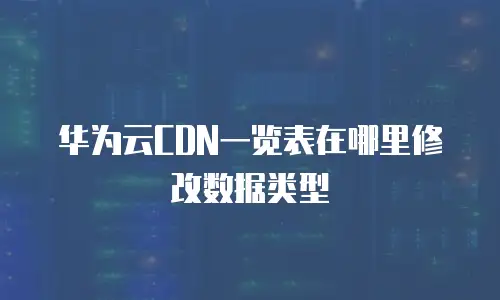 华为云CDN一览表在哪里修改数据类型