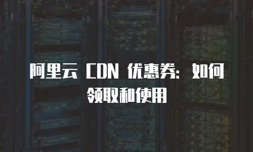 阿里云 CDN 优惠券：如何领取和使用