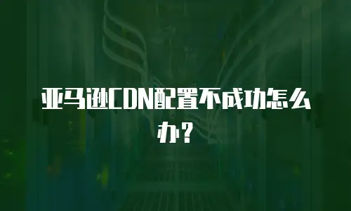亚马逊CDN配置不成功怎么办？