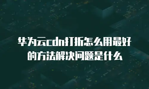 华为云cdn打折怎么用最好的方法解决问题是什么