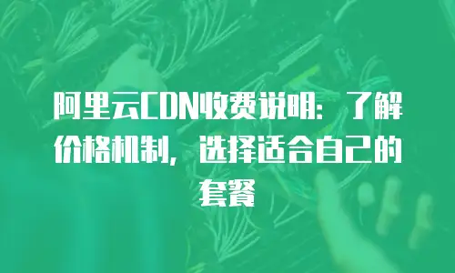 阿里云CDN收费说明：了解价格机制，选择适合自己的套餐
