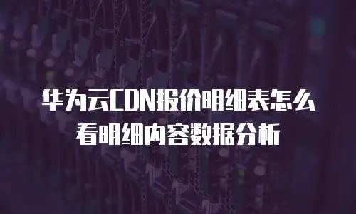 华为云CDN报价明细表怎么看明细内容数据分析