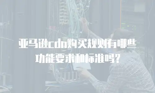 亚马逊cdn购买规则有哪些功能要求和标准吗？