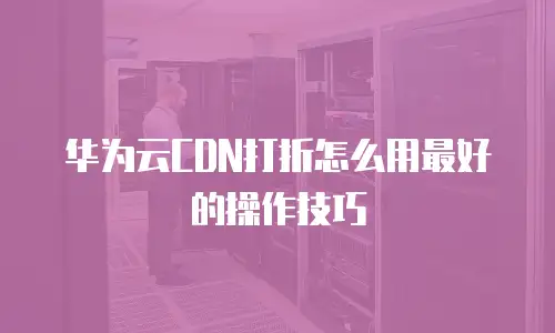 华为云CDN打折怎么用最好的操作技巧