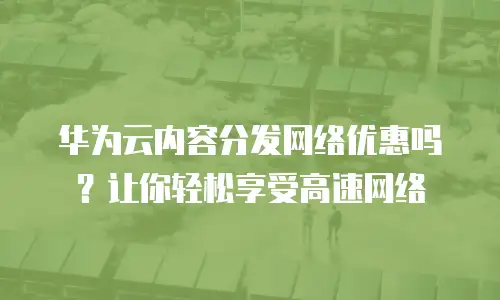 华为云内容分发网络优惠吗？让你轻松享受高速网络