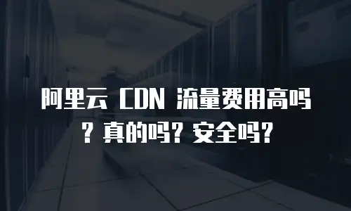阿里云 CDN 流量费用高吗？真的吗？安全吗？