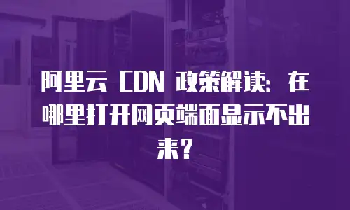 阿里云 CDN 政策解读：在哪里打开网页端面显示不出来？