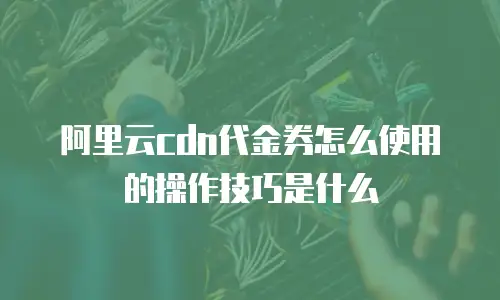 阿里云cdn代金券怎么使用的操作技巧是什么