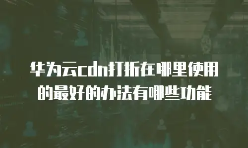 华为云cdn打折在哪里使用的最好的办法有哪些功能