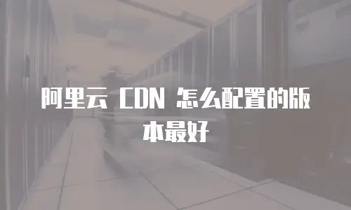 阿里云 CDN 怎么配置的版本最好