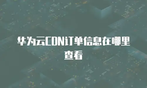 华为云CDN订单信息在哪里查看