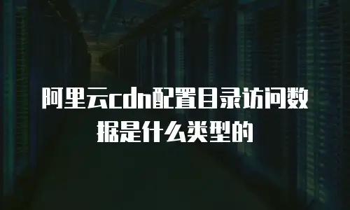 阿里云cdn配置目录访问数据是什么类型的
