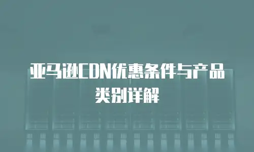 亚马逊CDN优惠条件与产品类别详解