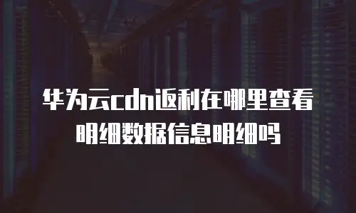 华为云cdn返利在哪里查看明细数据信息明细吗